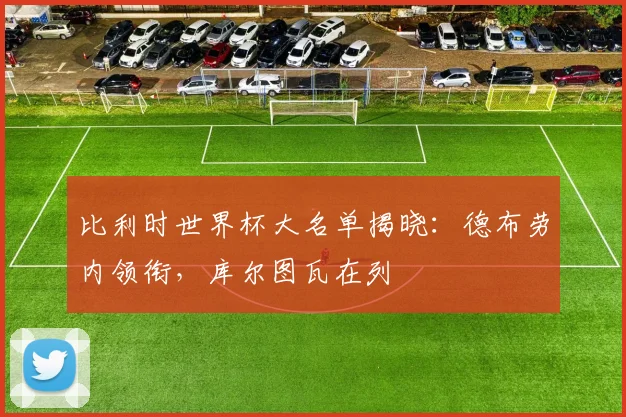 比利时世界杯大名单揭晓：德布劳内领衔，库尔图瓦在列